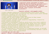 : Anonymous 561 KB GIF 01/21/26(Wed)02:14:03 No.83717261 i always hear people in here talking about being autistic but i never hear people talk about sensory sensitivities. makes me think, are u guys actually autistic? here's what i struggle with: >can't sleep without a big blanket and can't sleep without my blanket covering my face and can't sleep without a pillow on my face >can't sleep without earplugs >can't go to the toilet with anyone in the near vicinity, can't poop if not naked >can't wear socks with seams regularly, i have to wear them inside out >scared of people's saliva and even my own saliva. saliva when i was a kid i compulsively spat out my >can't stand people talking in another room, i can't think if someone is talking in another room or if they're in the same room as me >if something or someone is making noise, a small noise, i can't relax. i become constantly tense i can't recover when im exhausted i could go on etc etc desu, i wish i could just be normal