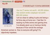 Anonymous (ID: nGKPngLW Rip Off 10 472 KB JPG 01/20/26(Tue)21:13:39 No.526535298 >be me IT senior net worth: -46,000 dollars >be random erotic cosplayer net worth: 800,000 dollars I am so close to calling it quits and being a full time stay at home son. I feel like I'm wasting my finite anime and gaming time. I've already given up on having a family because of how rancid the average American woman is. How is everyone still going? It's objectively hopeless.