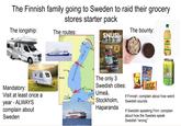 The Finnish family going to Sweden to raid their grocery stores starter pack The longship: The routes: SNUS! THE COMPLETE GUIDE TO BRANDS, MANUFACTURING, AND THE ART OF ENJOYING SMOKELESS TOBACCO The bounty: TROCADER Mandatory: Visit at least once a year - ALWAYS complain about Sweden wasaline ERIGE Bottnisk viken Finsk MATS JONSON ETTAN VARIETIES CATCH Gun& XR The only 3 Swedish cities: Umeå, Stockholm, Haparanda Djungehnil Gott& KALLE SPRAT Smak av K BLANDAT KEX If Finnish: complain about how weird Swedish sounds If Swedish speaking Finn: complain about how the Swedes speak Swedish "wrong"