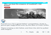 Who can beat the emperor of mankind? ( full power) Versus Put him in a "be a good father" competition. Dude is gonna get negg diffed even by the likes of Peter Griffin. There is being a s--- father, and then the s--- he pulled with Angron. ← Reply 13