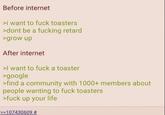 Before internet >i want to f--- toasters >dont be a f------ retard >grow up After internet >I want to f--- a toaster >google >find a community with 1000+ members about people wanting to f--- toasters >f--- up your life >>107430609 #