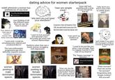 dating advice for women starterpack reddit whenever a woman has preferences of any kind: 'Tis a Pity She Was a W---- David Bowie men thinking of all the different ways they can say "we have it worse" "why don't you just lower your standards?" "men are simple creat-" "Guys will f--- anything with a hole, so you should be fine lol" A grown man of twenty-five Oh, he said he'd cure your ills But he didn't and he never will EVEN SHE WAS WEIRDED TF OUT "why don't you find a nice man to settle down with?" P--- addicts on their way to "comfort" women with body insecurity "I sure wish I could be simultaneously catered and condescended to." The over-enthusiastic progressive guy who definitely respects women: "Learn to love yourself and decenter men" - the pretty girl who's had several relationships Radfems when they see a lonely woman struggling with depression: "men aren't as shallow as women" 555-COME-ON-NOW "I used to be just like you when I was younger. Now I'm happily married to the man of my dreams!" The "happy marriage" in question: Me and My Husband Mitski "well maybe if you gave the nice guys a chance instead of chasing bad boys." women posting in male- dominated spaces women posting in female- dominated spaces "How can you be insecure about your body/looks? There's p--- genres based on women like you!" IAM GOING TO F------ KILL YOU Older woman? Past her prime. Fat woman? Disgusting slob. Single mother? Kill yourself.