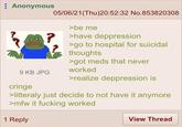 Anonymous 9 KB JPG cringe 05/06/21(Thu)20:52:32 No.853820308 >be me ? >have deppression >go to hospital for suicidal thoughts >got meds that never worked >realize deppression is >litteraly just decide to not have it anymore >mfw it f------ worked 1 Reply View Thread