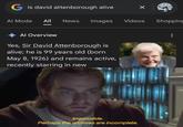 G is david attenborough alive Ing Al Mode All News Images Videos Shopping Al Overview Yes, Sir David Attenborough is alive; he is 99 years old (born May 8, 1926) and remains active, recently starring in new Impossible. Perhaps the archives are incomplete.