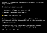 Jaehaerys II was about 5 years old when Aerys II (the Mad King) was born. Breakdown (book canon): • Jaehaerys II Targaryen: born 239 AC • Aerys II Targaryen: born 244 AC 244-239 = 5 years old So Jaehaerys II became a very young father, which also helps explain why the generations feel so compressed in the Targaryen timeline. If you want, I can also explain why Jaehaerys Il died so young or how this affected Aerys II's upbringing. :