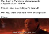Me: I am a TV show about people trapped on an island. Friend: You are Gilligan's Island! Me: No, they crashed from an airplane. Friend: Well then you are lost!