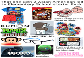 That one Gen Z Asian-American kid in Elementary School starter Pack RESEALABLE TEAR HERE▸ ANGRY BIRDS SPACE -meiji Hello w PANDA Chocolate Bite Size Crème Center with Crunchy Shell NET WT 7/02 (1989) D Most likely named Brian or Jadyn KUMON PLANTS ZOMBIES VS. pees like this BEYBLADE スパーキング @ CALL DUTY GHOSTS His favorite youtuber Fruit and rice were always touching in his lunchbox YANDERE > S IM U L AT OR<