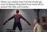 When you realize that if all the chuds go over to Space King there'll be none left to poison the 40k community: Space King was a hero, I just couldn't see it.