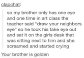 clapchat: so my brother only has one eye and one time in art class the teacher said "draw your neighbors eye" so he took his fake eye out and sat it on the girls desk that was sitting next to him and she screamed and started crying Your brother is golden