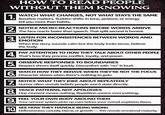 HOW TO READ PEOPLE WITHOUT THEM KNOWING 1. 2. 3. WATCH WHAT CHANGES, NOT WHAT STAYS THE SAME Baseline matters. Sudden shifts in tone, posture, or energy tell you more than habits. NOTICE MICRO-REACTIONS BEFORE WORDS ARRIVE The face reacts faster than speech. That split second is honest. LISTEN FOR INCONSISTENCIES BETWEEN WORDS AND EMOTION When the story sounds calm but the body looks tense, believe the body. 4. PAY ATTENTION TO HOW THEY TALK ABOUT OTHER PEOPLE That's how they process conflict, loyalty, and power. 5. OBSERVE RESPONSES TO BOUNDARIES Respect shows itself quickly. Discomfort with "no" is loud. 6. WATCH HOW THEY BEHAVE WHEN THEY'RE NOT THE FOCUS Character shows when there's nothing to gain. 7. NOTICE WHAT THEY JOKE ABOUT REPEATEDLY Humor often reveals beliefs people won't state directly. 8. TRACK PATTERNS, NOT APOLOGIES One moment means nothing. Repetition means everyething. 9. FEEL YOUR OWN BODY AROUND THEM Your nervous system picks up cues before your mind explains them. SEE HOW THEY HANDLE BEING WRONG 10. Defensiveness, curiosity, blame, or growth this reveals emotional maturity.