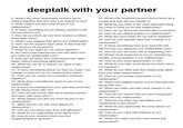 deeptalk with your partner 1. What's the most memorable moment we've shared together and why was it so special to you? 2. What makes you feel most loved in our relationship? 3. Is there something you've always wanted to tell me but haven't yet? 4. How do you think we can best resolve conflicts when they arise? 5. What's your biggest fear about our relationship? 6. How can we support each other to become the best versions of ourselves? 7. What do you hope for our future together? 8. Are there past experiences that still affect how you view our relationship now? 9. How can we listen and understand each other better without becoming defensive? 10. What can we do to reduce our egos in this relationship? 11. Is there something about me that you hope I can change or improve for our relationship's sake? 12. How can we create more positive moments together? 13. What does commitment mean to you in our relationship? 14. Is there something from your past that you'd like to talk about more with me? 15. How can we ensure that we're always honest and open with each other? 16. What makes you feel the most secure in our relationship? 17. What worries you the most about our relationship? 18. How do you show your love and affection? 19. What do you appreciate most about me? 20. How do you respond when you feel unappreciated or ignored? 21. What's the toughest moment we've faced as a couple and how did you handle it? 22. What do you think is the most important thing you need to work on for this relationship? 23. How can we feel more emotionally connected? 24. How do you define loyalty in a relationship? 25. What are your hopes for our future together? 26. How do you typically deal with conflicts in a relationship? 27. Is there something from your past that still affects how you approach our relationship now? 28. How do you see your role in supporting me? 29. What's most important to you in maintaining healthy communication in our relationship? 30. How do you show appreciation to me? 31. What do you miss most about me when we're not together? 32. What do you think sets this relationship apart from your past relationships? 33. How do you handle uncertainty in our relationship? 34. What's the biggest lesson you've learned from being with me? 35. What can make you feel more valued in our relationship? 36. How do you ensure that you don't bring past issues into our relationship? 37. What do you think can strengthen our relationship in the future? 38. What do you appreciate the most about our relationship? 39. How do you cope with jealousy in our relationship? 40. What can make you feel more loved and appreciated?
