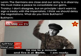 Lenin: The Germans are close and our army is in disarray. We must make a peace to consolidate our gains. Trotsky: I don't disagree, but on principle I don't want to sign a treaty with the imperialists. I think we should delay the negotiations. What do you think Bukharin? Bukharin: TRANSLATED BY TV ميمري IMEMRI تصوير حيدرة الشريف الشيخ حسيد أبو عيادة tie me to a missile and fire it at Berlin. I am ready.