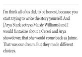 I'm think all of us did, to be honest, because you start trying to write the story yourself. And [Arya Stark actress Maisie Williams] and I would fantasize about a Cersei and Arya showdown; that she would come back as Jaime. That was our dream. But they made different choices.
