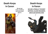 Death Korps in Canon We wear gas masks, sometimes use horses, that's about it. Death Korps in Fanon WE ARE LITERALLY THE BEST IMPERIAL GUARD REGIMENT, AND ALSO SHOVELCIDE! imgflip.com BY GRAY-SKULL