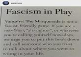 sarahrune Fascism in Play Vampire: The Masquerade is not a fascist-friendly game. If you are a neo-Nazi, "alt-righter", or whatever you're calling yourself nowadays, we urge you to put this book down and call someone who you trust to talk about where you went so wrong in your life.