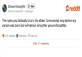 Showerthoughts Join reddit Posted by ejcook32 5 days ago The rocks you listlessly kick in the street have existed long before any person was born and will remain long after you are forgotten. 3.2K upvotes Comment Copy link View 111 comments