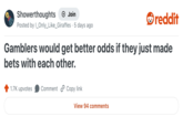 Showerthoughts + Join Posted by I_Only_Like_Giraffes 5 days ago • reddit Gamblers would get better odds if they just made bets with each other. 1.7K upvotes Comment Copy link View 94 comments