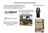 "Dutch law school starter pack" "You may only bring the €60 paperback of publicly available jurisprudence to the test that two faculty professors compiled." ArsAequi Juridische uitgeverij "If you don't know what career you want in the future, you can always study law." Mad drip at moot court Wolters Kluwer "We don't know the definitive answer either, so just make a good argument."