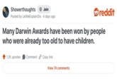 Showerthoughts + Join reddit Posted by LetMeExplain Dis · 4 days ago Many Darwin Awards have been won by people who were already too old to have children. 1.2K upvotes Comment Copy link View 74 comments