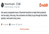 Showerthoughts + Join Posted by Sojorapo 6 days ago reddit Hot sauce companies have a financial incentive to make their products not too spicy; that way, the customers are likely to go through the bottle quicker, and need to buy more. 1.1K upvotes Comment Copy link View 65 comments