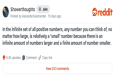 Showerthoughts + Join Posted by AlexanderSalamander · 15 days ago reddit In the infinite set of all positive numbers, any number you can think of, no matter how large, is relatively a 'small' number because there is an infinite amount of numbers larger and a finite amount of number smaller. 5.3K upvotes Comment Copy link View 253 comments