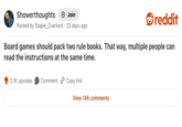 Showerthoughts + Join reddit Posted by Staple_Overlord · 23 days ago Board games should pack two rule books. That way, multiple people can read the instructions at the same time. 5.1K upvotes Comment Copy link View 146 comments