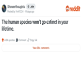 Showerthoughts + Join Posted by Vivi01224 14 days ago The human species won't go extinct in your lifetime. 4.6K upvotes Comment Copy link View 394 comments reddit
