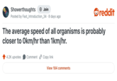 Showerthoughts + Join reddit Posted by Fast_Introduction_34 8 days ago The average speed of all organisms is probably closer to Okm/hr than 1km/hr. 4.2K upvotes Comment Copy link View 184 comments