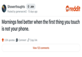 Showerthoughts → Join reddit Posted by gamersecret2 13 days ago Mornings feel better when the first thing you touch is not your phone. 3.5K upvotes Comment Copy link View 123 comments
