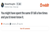 Showerthoughts + Join reddit Posted by fwaig 8 days ago You might have spent the same $1 bill a few times and you'd never know it. 3.3K upvotes Comment Copy link View 161 comments