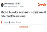 Showerthoughts + Join reddit Posted by WindowAfraid 5927. 14 days ago Much of the world's wealth exists to preserve itself rather than to be consumed. 3.2K upvotes Comment Copy link View 106 comments