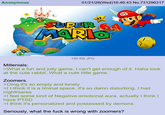 Anonymous 01/21/26(Wed)16:46:43 No.731296317 SUPER 64 MARIO M 180 KB JPG Millenials: >What a fun and jolly game, I can't get enough of it. Haha look at the cute rabbit. What a cute little game. Zoomers. >Omg it's so empty and lonely >I t-think it is a liminal space, it's so damn disturbing, I had nightmares >I feel some kind of Negative emotional aura, actually I think I have PTSD >I think it's personalized and possessed by demons Seriously, what the f--- is wrong with zoomers?