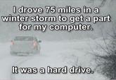 I drove 75 miles in a winter storm to get a part for my computer. It was a hard drive. G