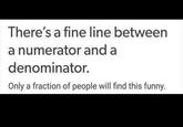 There's a fine line between a numerator and a denominator. Only a fraction of people will find this funny.