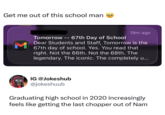 Get me out of this school man M 19m ago Tomorrow -- 67th Day of School Dear Students and Staff, Tomorrow is the 67th day of school. Yes. You read that right. Not the 66th. Not the 68th. The legendary. The iconic. The completely u... Jokes hub IG @Jokeshub @jokeshuub Graduating high school in 2020 increasingly feels like getting the last chopper out of Nam