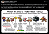 Supper Mario Broth @MarioBrothBlog 0 In Paper Mario, Mario has 8 partners. However, there are enough unused and scrapped partners referenced in the game's files to make another full party. Here is a glimpse of an alternate reality with all of Mario's potential partners. Meet Mario's Potential Party! asterisks indicate speculative sprites in cases where no graphics data is provided Twink Ordinary Коора Chomp* Goombaria Bandit* Goompa Ninji Boy* Red* Joins Mario as a follower in the finished game, but has a lot of data referencing being a full partner. He even has four cut moves: One-Man Fool, Mumble, Lecture, and Awaken. Likely replaced Normally Peach's partner, but Seen in pre-release screenshots. Only the species is known. has an unused entry in Mario's partner list. the finished The unused partner closest to being implemented, she even has an unused partner list entry. Sadly, she has no known abilities. by Kooper. In a test room in game, used as partner placeholder. Nothing is known about Ninji Boy except the line "HE CAN LOWER THE BLOCK, which was presumably his ability. Five colored Ninji sprites are unused in the code, one of them could have been him. Only the species is known. Curiously, a Chain Chomp partner was planned for Paper Mario: Sticker Star, but also cut. The most mysterious partner, only his name LF("Red" in English in katakana) is given. The only character referred to as such in the finished Japanese text is Red Ninjakoopa, so unless the character was entirely original, it could have been him. Source: info: tcrf.net/Paper_Mario/Unlocalized_Japanese_Text, mariowiki.com/List_of_Paper_Mario_pre-release_and_unused_content