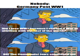 Nobody: Germany Post WW1 M 專用 Did I lose WW1 because I started a War of attrition with the rest of the world? NO! The Communist Jews sabotaged me