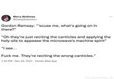 Merry Slothmas @CaseyExplosion Gordon Ramsay: "'scuse me, what's going on in there?" "Oh they're just reciting the canticles and applying the holy oils to appease the microwave's machine spirit" "I see... F--- me. They're reciting the wrong canticles." 7:32 PM - Dec 25, 2021 Twitter Web App ... FelixScottWeis_VA