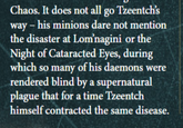 Chaos. It does not all go Tzeentch's way - his minions dare not mention the disaster at Lom'nagini or the Night of Cataracted Eyes, during which so many of his daemons were rendered blind by a supernatural plague that for a time Tzeentch himself contracted the same disease.