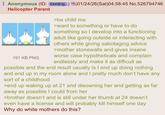 Anonymous (ID: EkKB/IjL) 01/24/26(Sat)04:58:45 No.526794746 Helicopter Parent 191 KB PNG >be child me >want to something or have to do something so I develop into a functioning adult like going outside or interacting with others while giving sabotaging advice >mother stonewalls and gives insane worse case hypotheticals and complain endlessly and make it as difficult as possible and the end result usually is I end up doing nothing and end up in my room alone and I pretty much don't have any sort of a childhood >end up waking up at 21 and disowning her and getting as far away as possible I could from her >brother doesn't and is still under her thumb at 24 doesn't even have a license and will probably kill himself one day Why do white mothers do this?