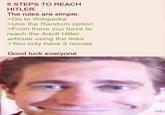 5 STEPS TO REACH HITLER The rules are simple: >Go to Wikipedia >Use the Random option >From there you have to reach the Adolf Hitler articule using the links >You only have 5 moves Good luck everyone
