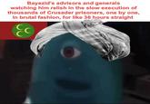 Bayezid's advisors and generals watching him relish in the slow execution of thousands of Crusader prisoners, one by one, in brutal fashion, for like 36 hours straight C