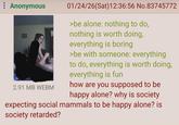 : Anonymous 2.91 MB WEBM 01/24/26(Sat)12:36:56 No.83745772 >be alone: nothing to do, nothing is worth doing, everything is boring >be with someone: everything to do, everything is worth doing, everything is fun how are you supposed to be happy alone? why is society expecting social mammals to be happy alone? is society retarded?