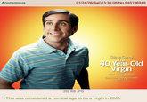 Anonymous 01/24/26(Sat) 13:36:06 No.945196949 Steve Carell The 40 Year-Old Virgin Better Late Than Never. OWN THE UNRATED DVD DEC 13 252 KB JPG >This was considered a comical age to be a virgin in 2005