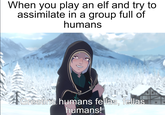 When you play an elf and try to assimilate in a group full of humans Greetins humans fellas, fellas humans!