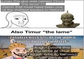 Lmao this guy was named Timur "the lame"?? Damn that must have been one of the s-------- leaders in history! Also Timur "the lame" CASUALLY KILLS 5% OF THE WORLD POPULATION ALL BY HIMSELF* A'ight I want this pyramid of skull bigger, time to behead more peasants