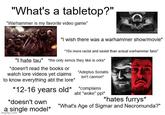 "What's a tabletop?" "Warhammer is my favorite video game" C "I wish there was a warhammer show/movie" *10x more racist and sexist than actual warhammer fans* "I hate tau" *the only xenos they like is orks* *doesn't read the books or watch lore videos yet claims to know everything abt the lore* "Adeptus Soriatis isn't cannon" *12-16 years old* *complains *doesn't own a single model* imgflip.com abt "woke" ppl* *hates furrys* "What's Age of Sigmar and Necromunda?"