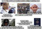 ROAD TRIP BORDER CROSSING STARTER PACK "DO YOU HAVE YOUR PASSPORT?!" 00 Son. THE DREAD ON THE WAY THERE ALWAYS SO MUCH TRAFFIC PASSPORT "WELCOME TO "THAT YOU ALWAYS SEE WITH THE FLAG "SO WHAT THE PURPOSE OF YOUR TRIP?" AND 100 MORE QUESTIONS BY BORDER PATROL sind Saves at Arias PASSPORT ALWAYS SNATCHED BY BORDER PATROL AS WELL AS THE DOCUMENTS.