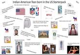 Guys "Yeah bro, I heard that brown Indian-American Teen born in the US Starterpack kids in Canada and the UK are really ghetto." Was really awkward until high school Somewhat patriotic Makes self deprecating jokes about curry or being Indian "brown people are taking over Texas/New Jersey/California/Virginia" Hates this dude with a passion Da ne Really into these guys Only dates white or Indian NFL has no connection to India Champion NBA NETFLIX From either the Bay Area, New Jersey, Dallas, Houston, or North Virginia "Bruh" Will go to a good state college, but not top 20 Really into makeup Report Card A+ Grew up in a house like this Report Card Music tastes: 95% Hip-hop, 5% other blic "I heard that brown kids in Canada and the UK only become friends with the same ethnicity." Normally looks like this SUMMER STAGE © AILY HOW MME AGE "Lowkey" Dislikes Indian immigrants and actual Indians because they create negative stereotypes Loves playing basketball SUM Normally looks like this Does traditional Indian dance, but other than that, has no real connection to India "Indian aunties are the worst" Girls F------ loved this movie Really into pop or hip-hop music dish Peter To All Boys In Loved Before Has a picture like this on her Instagram