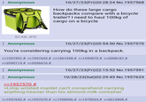 Anonymous 10/27/23(Fri)20:28:24 No. 1957568 How do these large cargo backpacks compare with a bicycle trailer? I need to haul 100kg of cargo on a bicycle 83 KB JPG Anonymous 10/27/23(Fri)20:54:50 No. 1957570 You're considering carrying 100kg in a backpack. >>1957591 # >>1957633 # >>1961958 # >>1990879 # >>2008187 # >>2050115 # >>2056616 # : Anonymous Anonymous >>1957570 # 10/27/23(Fri)22:15:52 No.1957591 10/28/23(Sat)02:29:45 No. 1957633 >Limp wristed manlet can't comprehend carrying anything heavier than his almond milk container >>1957652 # >>1957670 # >>1958096 # >>1978524 # >>2012808 #